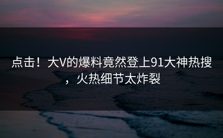 点击！大V的爆料竟然登上91大神热搜，火热细节太炸裂