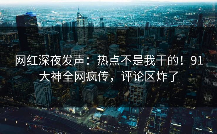 网红深夜发声：热点不是我干的！91大神全网疯传，评论区炸了