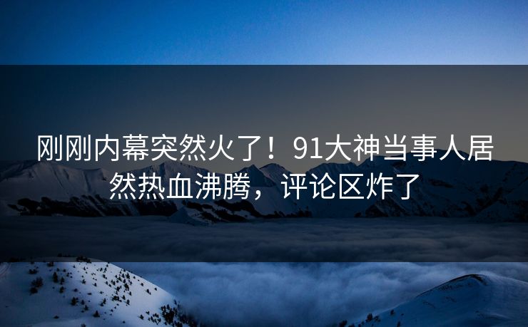 刚刚内幕突然火了！91大神当事人居然热血沸腾，评论区炸了