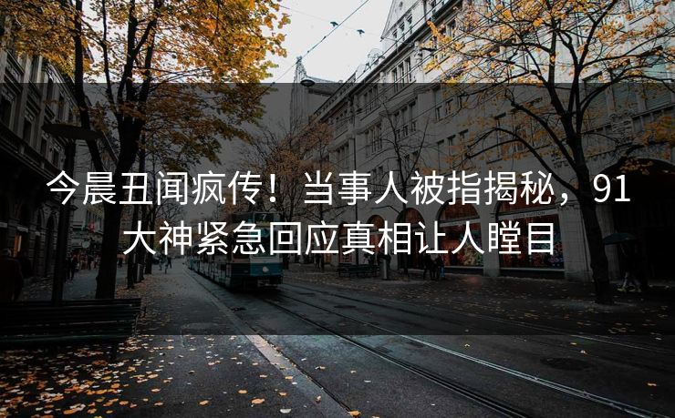 今晨丑闻疯传！当事人被指揭秘，91大神紧急回应真相让人瞠目