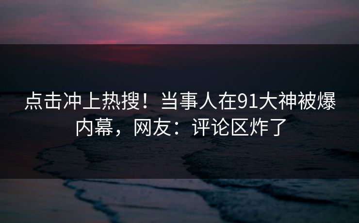 点击冲上热搜！当事人在91大神被爆内幕，网友：评论区炸了