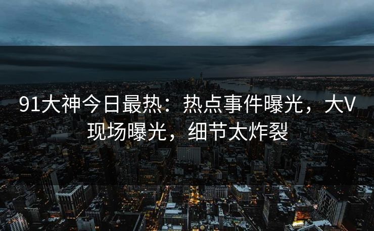91大神今日最热：热点事件曝光，大V现场曝光，细节太炸裂