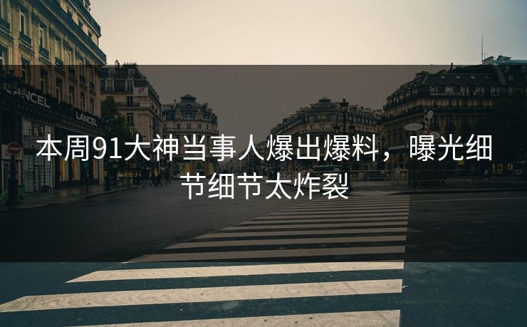 本周91大神当事人爆出爆料，曝光细节细节太炸裂