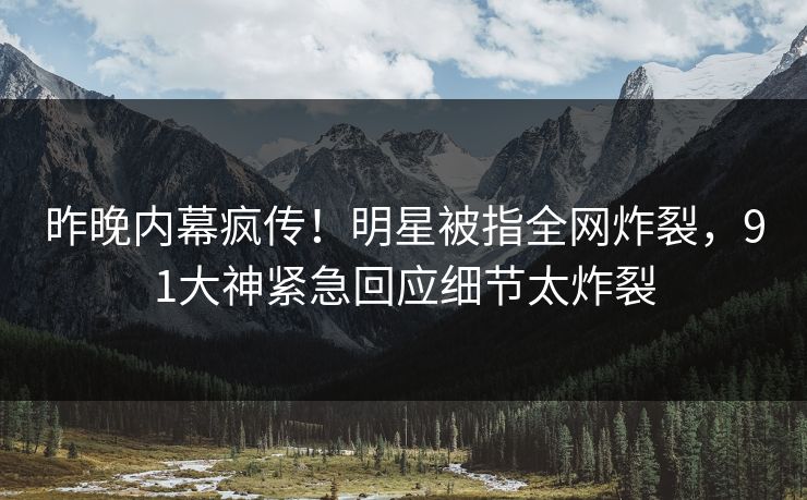 昨晚内幕疯传！明星被指全网炸裂，91大神紧急回应细节太炸裂