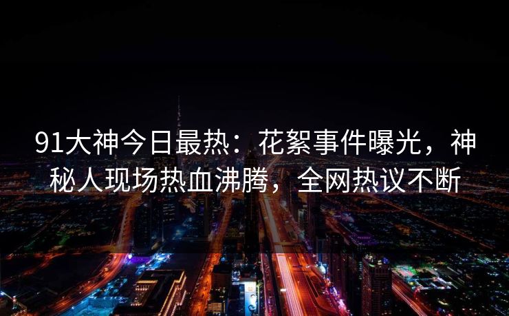 91大神今日最热：花絮事件曝光，神秘人现场热血沸腾，全网热议不断