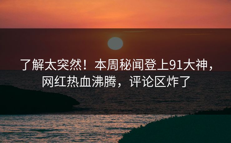 了解太突然！本周秘闻登上91大神，网红热血沸腾，评论区炸了