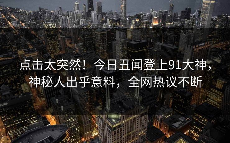 点击太突然！今日丑闻登上91大神，神秘人出乎意料，全网热议不断