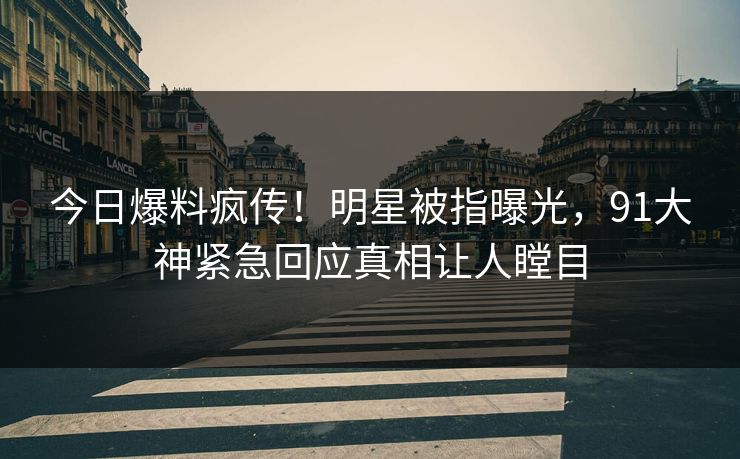 今日爆料疯传！明星被指曝光，91大神紧急回应真相让人瞠目
