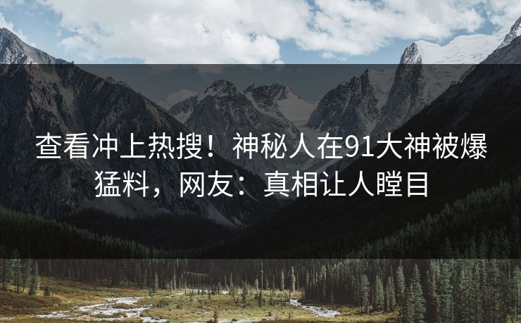 查看冲上热搜！神秘人在91大神被爆猛料，网友：真相让人瞠目