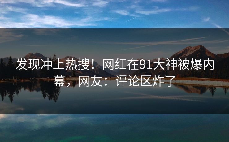 发现冲上热搜！网红在91大神被爆内幕，网友：评论区炸了