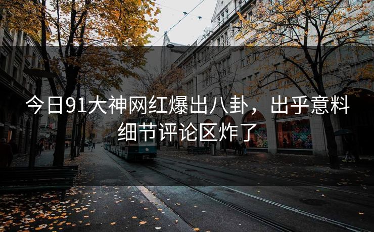 今日91大神网红爆出八卦，出乎意料细节评论区炸了