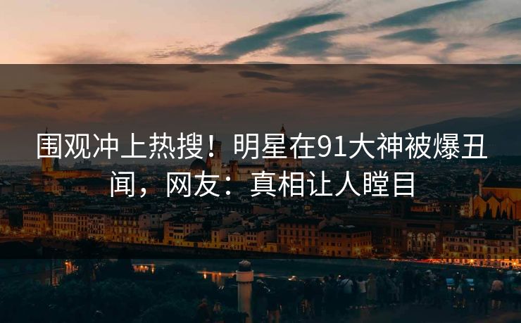 围观冲上热搜！明星在91大神被爆丑闻，网友：真相让人瞠目