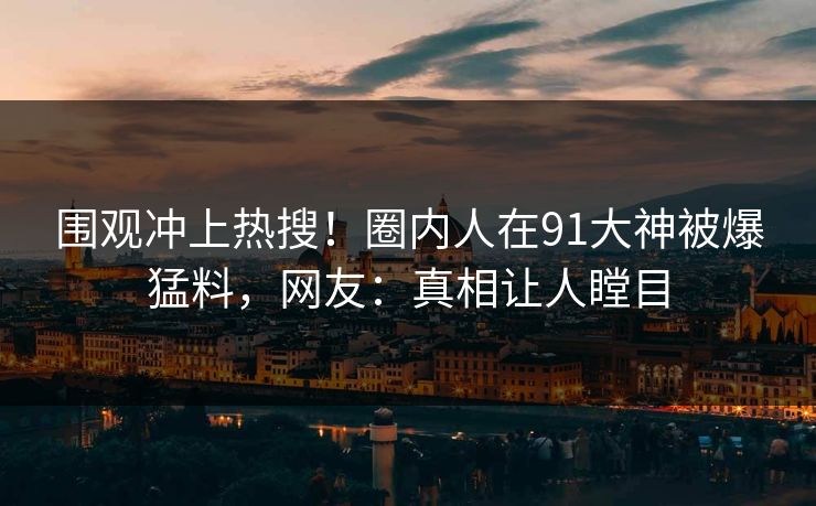 围观冲上热搜！圈内人在91大神被爆猛料，网友：真相让人瞠目
