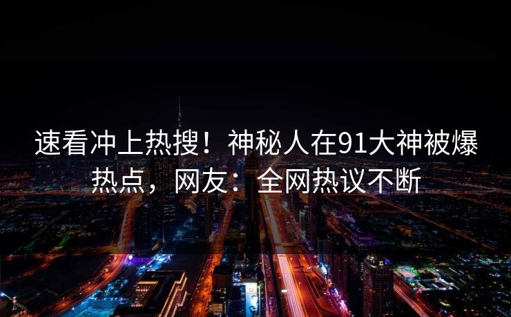 速看冲上热搜！神秘人在91大神被爆热点，网友：全网热议不断