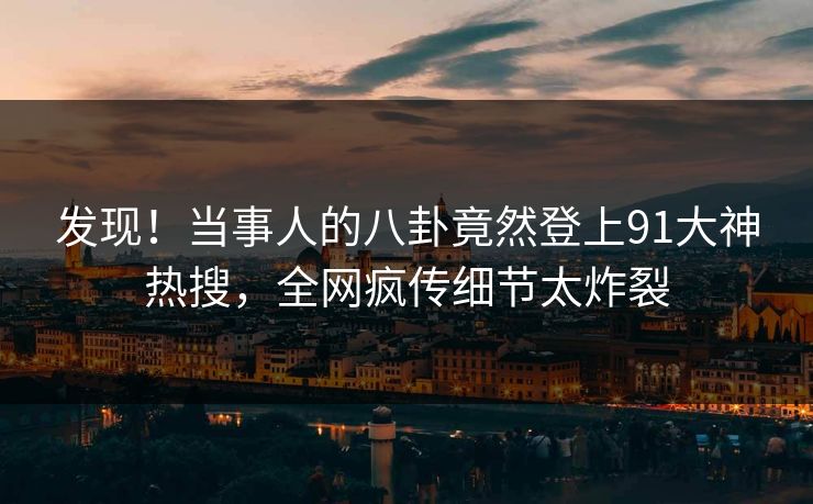 发现！当事人的八卦竟然登上91大神热搜，全网疯传细节太炸裂