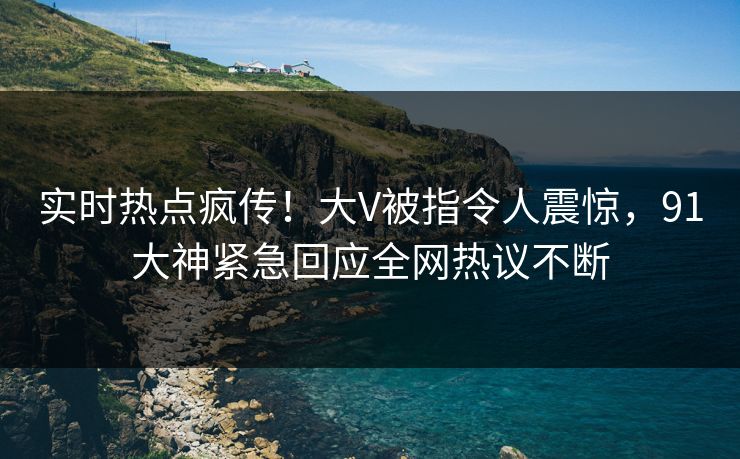 实时热点疯传！大V被指令人震惊，91大神紧急回应全网热议不断