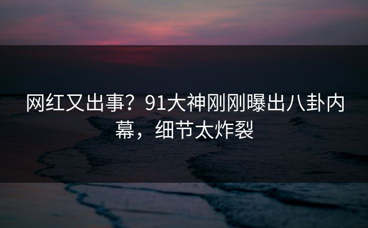 网红又出事？91大神刚刚曝出八卦内幕，细节太炸裂