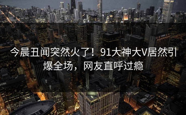 今晨丑闻突然火了！91大神大V居然引爆全场，网友直呼过瘾
