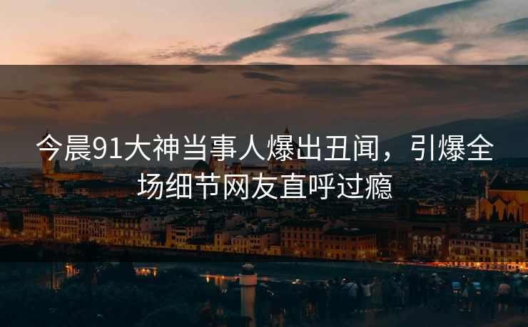 今晨91大神当事人爆出丑闻，引爆全场细节网友直呼过瘾