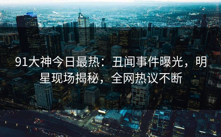 91大神今日最热：丑闻事件曝光，明星现场揭秘，全网热议不断