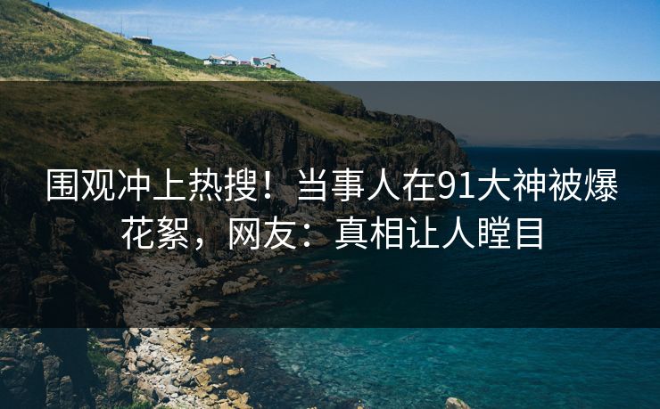围观冲上热搜！当事人在91大神被爆花絮，网友：真相让人瞠目