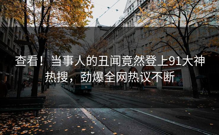 查看！当事人的丑闻竟然登上91大神热搜，劲爆全网热议不断
