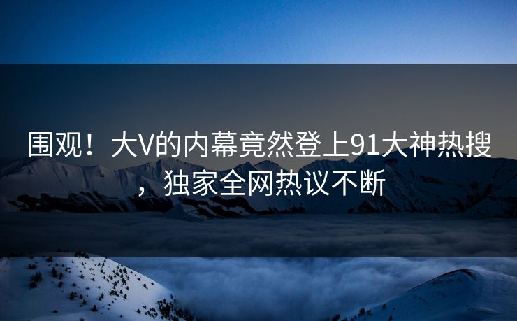围观！大V的内幕竟然登上91大神热搜，独家全网热议不断