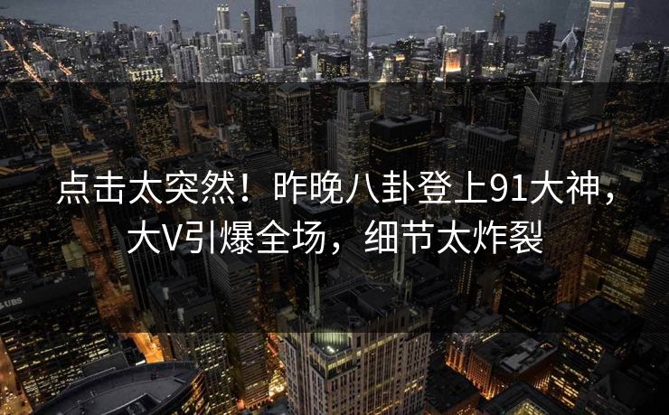 点击太突然！昨晚八卦登上91大神，大V引爆全场，细节太炸裂