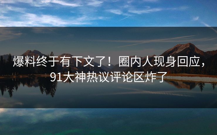 爆料终于有下文了！圈内人现身回应，91大神热议评论区炸了