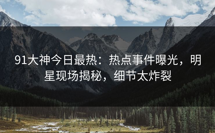 91大神今日最热：热点事件曝光，明星现场揭秘，细节太炸裂