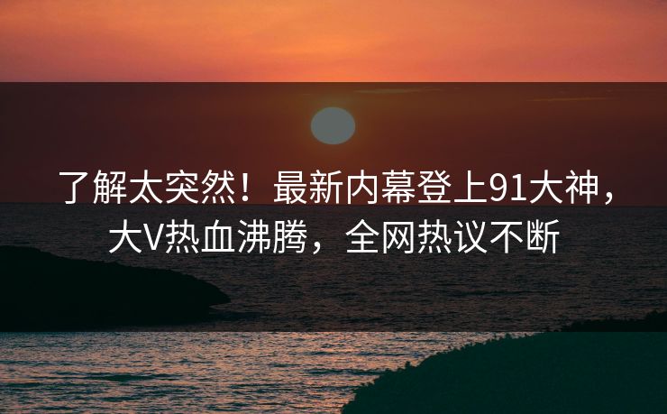 了解太突然！最新内幕登上91大神，大V热血沸腾，全网热议不断