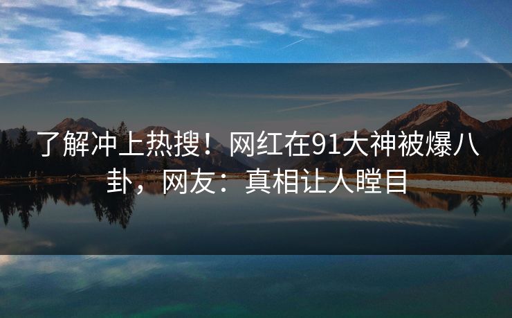 了解冲上热搜！网红在91大神被爆八卦，网友：真相让人瞠目