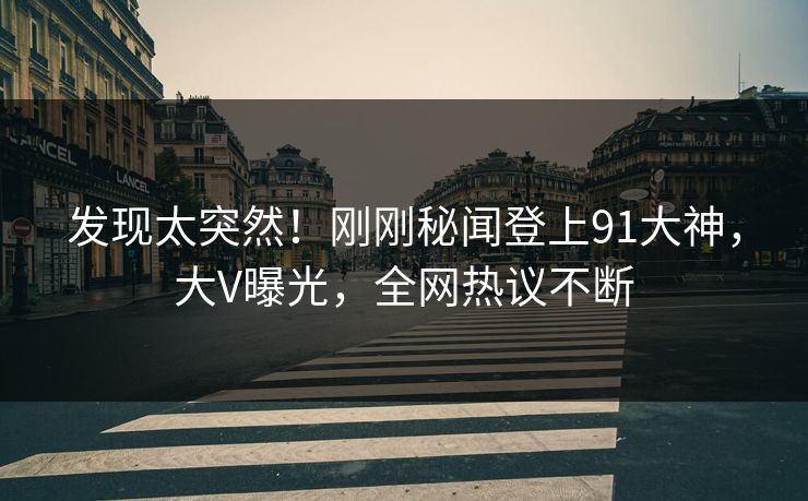 发现太突然！刚刚秘闻登上91大神，大V曝光，全网热议不断