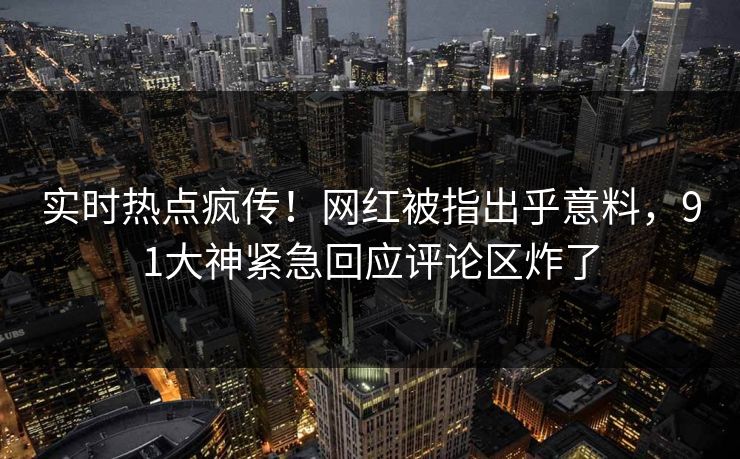 实时热点疯传！网红被指出乎意料，91大神紧急回应评论区炸了