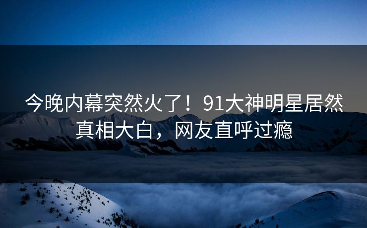 今晚内幕突然火了！91大神明星居然真相大白，网友直呼过瘾