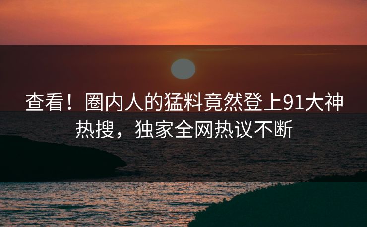 查看！圈内人的猛料竟然登上91大神热搜，独家全网热议不断