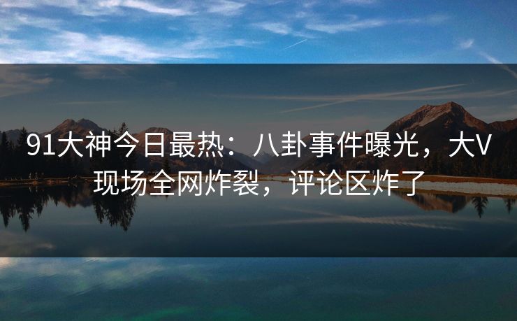 91大神今日最热：八卦事件曝光，大V现场全网炸裂，评论区炸了