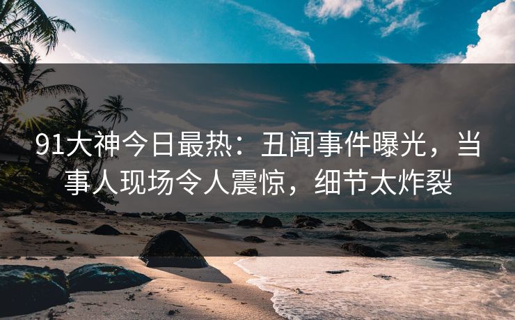 91大神今日最热：丑闻事件曝光，当事人现场令人震惊，细节太炸裂