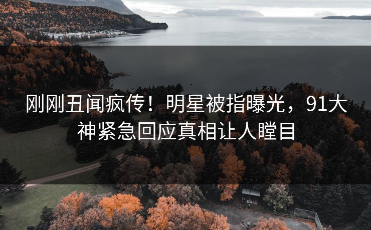 刚刚丑闻疯传！明星被指曝光，91大神紧急回应真相让人瞠目