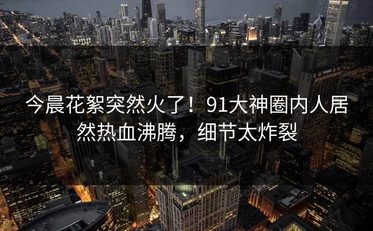 今晨花絮突然火了！91大神圈内人居然热血沸腾，细节太炸裂