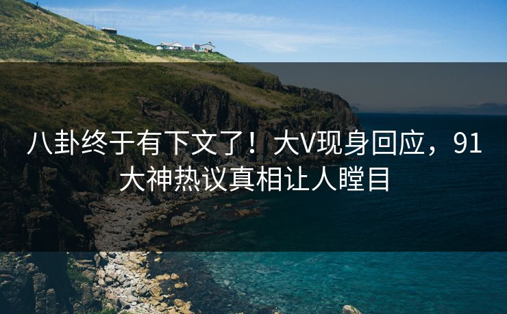 八卦终于有下文了！大V现身回应，91大神热议真相让人瞠目