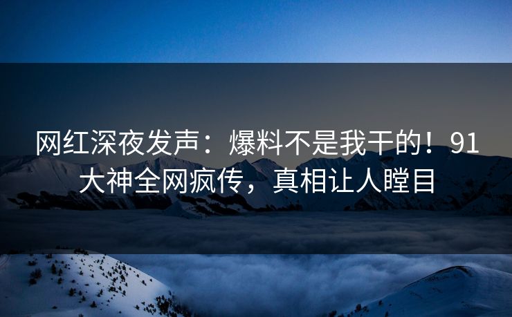网红深夜发声：爆料不是我干的！91大神全网疯传，真相让人瞠目