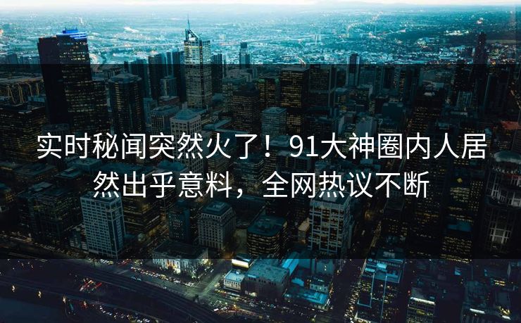 实时秘闻突然火了！91大神圈内人居然出乎意料，全网热议不断