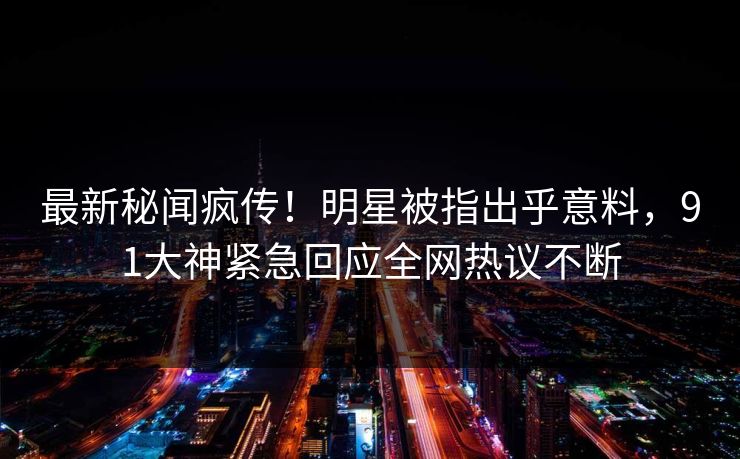 最新秘闻疯传！明星被指出乎意料，91大神紧急回应全网热议不断