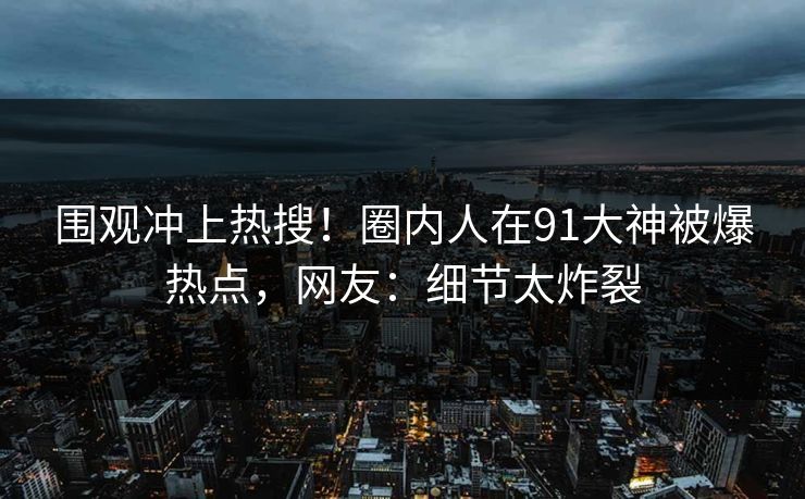 围观冲上热搜！圈内人在91大神被爆热点，网友：细节太炸裂