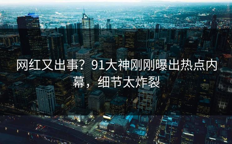 网红又出事？91大神刚刚曝出热点内幕，细节太炸裂