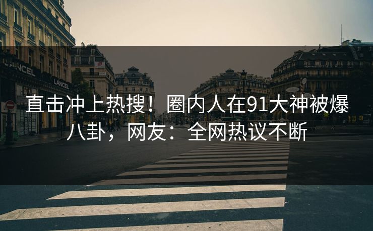 直击冲上热搜！圈内人在91大神被爆八卦，网友：全网热议不断