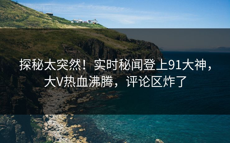 探秘太突然！实时秘闻登上91大神，大V热血沸腾，评论区炸了