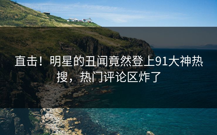 直击！明星的丑闻竟然登上91大神热搜，热门评论区炸了