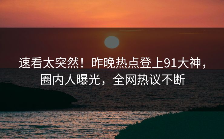 速看太突然！昨晚热点登上91大神，圈内人曝光，全网热议不断